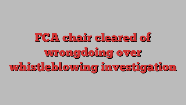 FCA chair cleared of wrongdoing over whistleblowing investigation