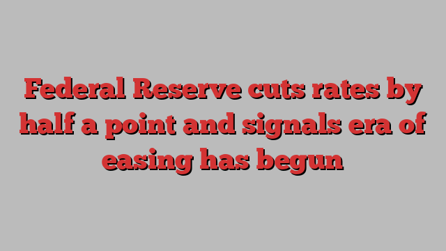 Federal Reserve cuts rates by half a point and signals era of easing has begun