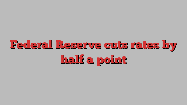 Federal Reserve cuts rates by half a point