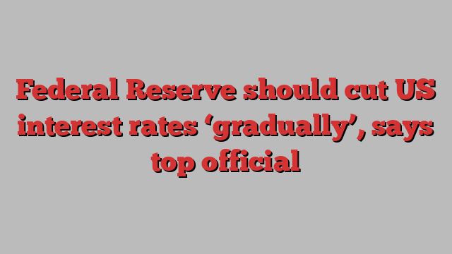 Federal Reserve should cut US interest rates ‘gradually’, says top official