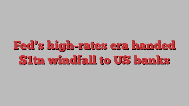 Fed’s high-rates era handed $1tn windfall to US banks