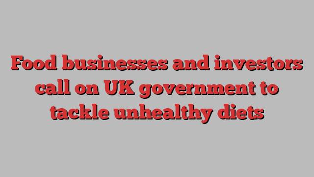 Food businesses and investors call on UK government to tackle unhealthy diets