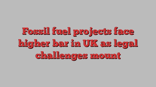 Fossil fuel projects face higher bar in UK as legal challenges mount