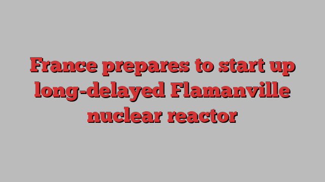 France prepares to start up long-delayed Flamanville nuclear reactor