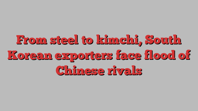 From steel to kimchi, South Korean exporters face flood of Chinese rivals