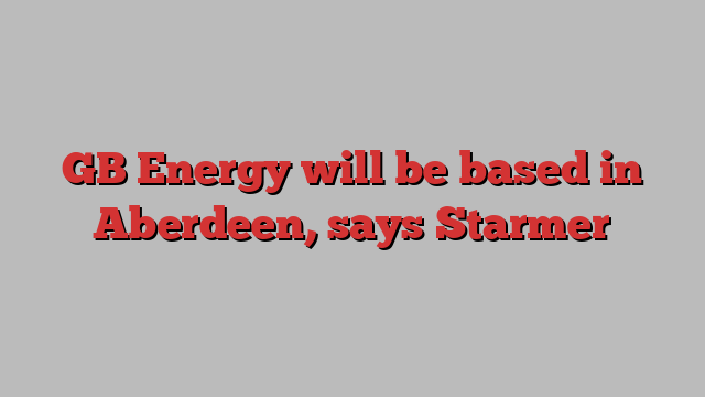 GB Energy will be based in Aberdeen, says Starmer