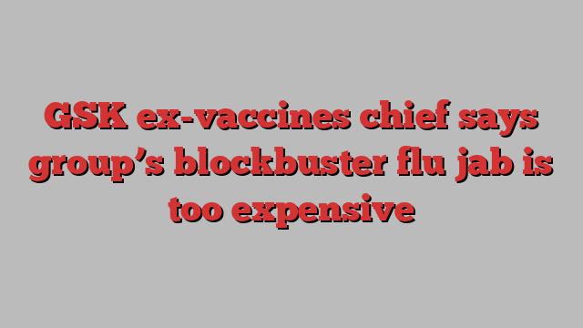 GSK ex-vaccines chief says group’s blockbuster flu jab is too expensive