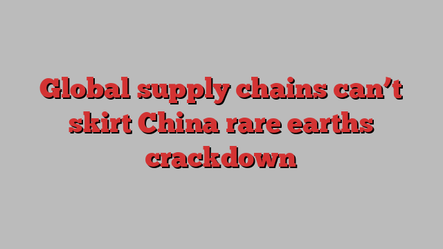 Global supply chains can’t skirt China rare earths crackdown