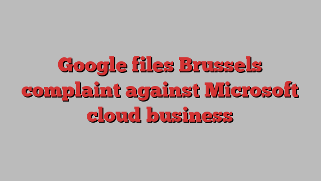 Google files Brussels complaint against Microsoft cloud business