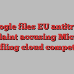 Google files EU antitrust complaint accusing Microsoft of stifling cloud competition