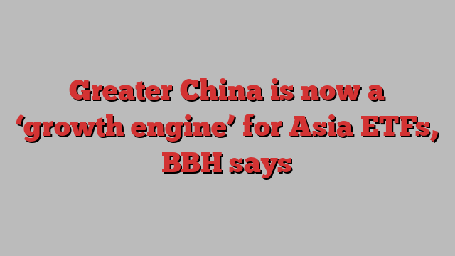 Greater China is now a ‘growth engine’ for Asia ETFs, BBH says