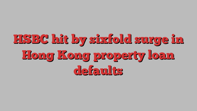 HSBC hit by sixfold surge in Hong Kong property loan defaults