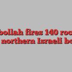 Hezbollah fires 140 rockets over northern Israeli border