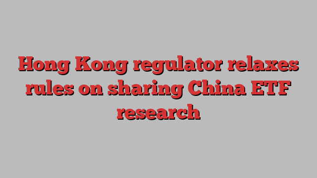 Hong Kong regulator relaxes rules on sharing China ETF research