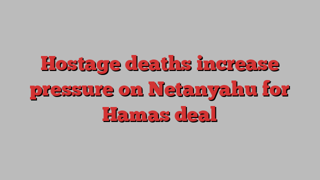 Hostage deaths increase pressure on Netanyahu for Hamas deal