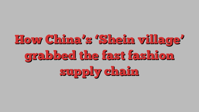 How China’s ‘Shein village’ grabbed the fast fashion supply chain