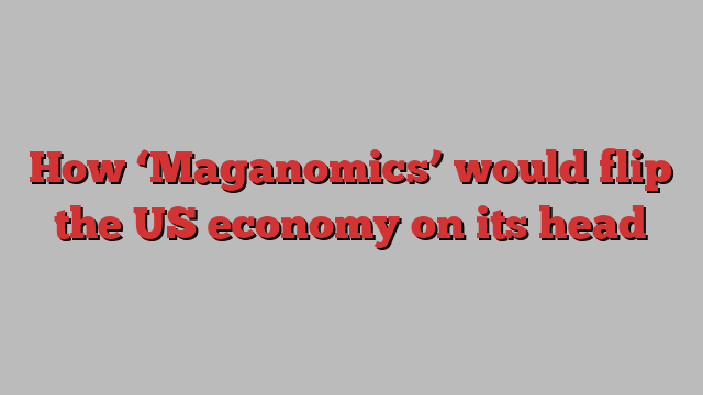 How ‘Maganomics’ would flip the US economy on its head