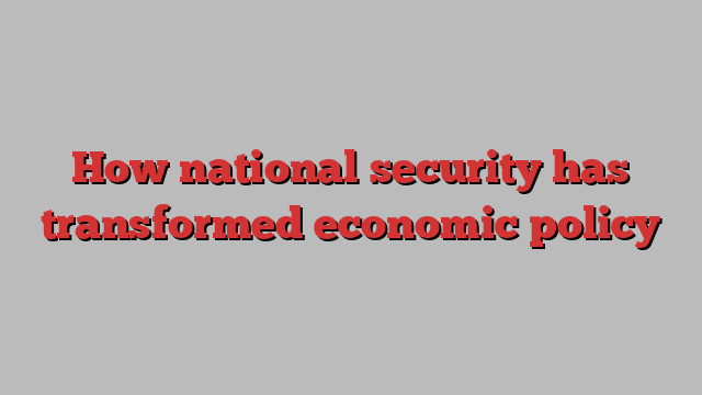 How national security has transformed economic policy