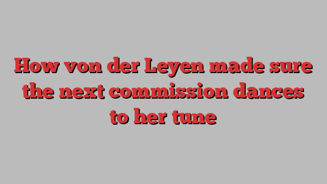 How von der Leyen made sure the next commission dances to her tune