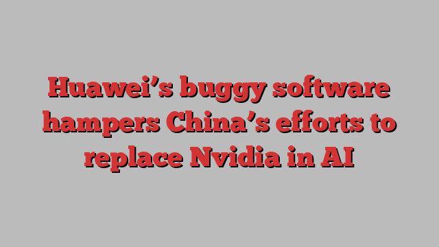 Huawei’s buggy software hampers China’s efforts to replace Nvidia in AI