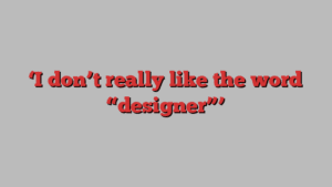 ‘I don’t really like the word “designer”’