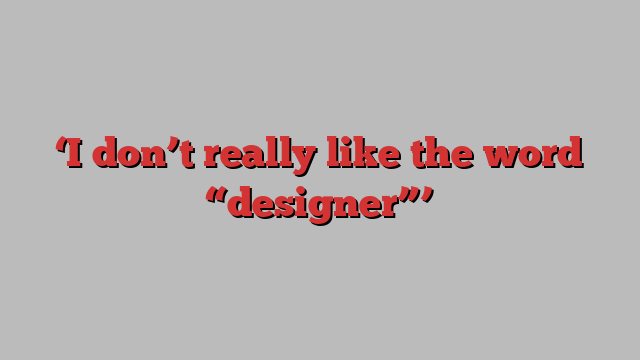 ‘I don’t really like the word “designer”’