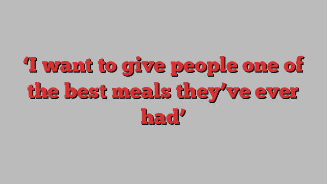 ‘I want to give people one of the best meals they’ve ever had’