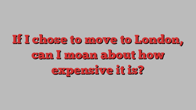 If I chose to move to London, can I moan about how expensive it is?