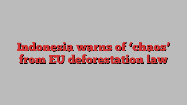 Indonesia warns of ‘chaos’ from EU deforestation law