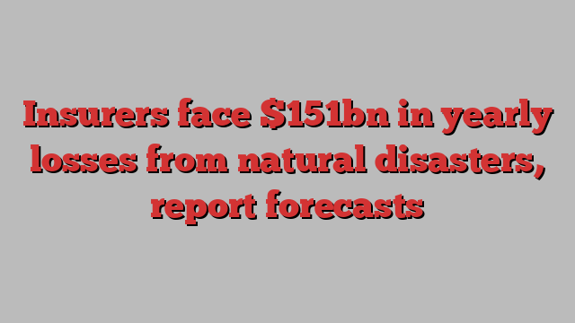 Insurers face $151bn in yearly losses from natural disasters, report forecasts