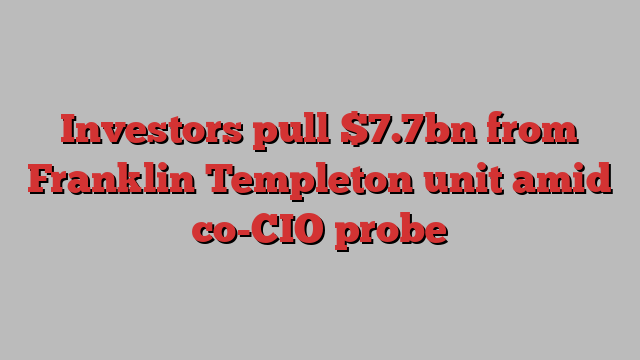 Investors pull $7.7bn from Franklin Templeton unit amid co-CIO probe