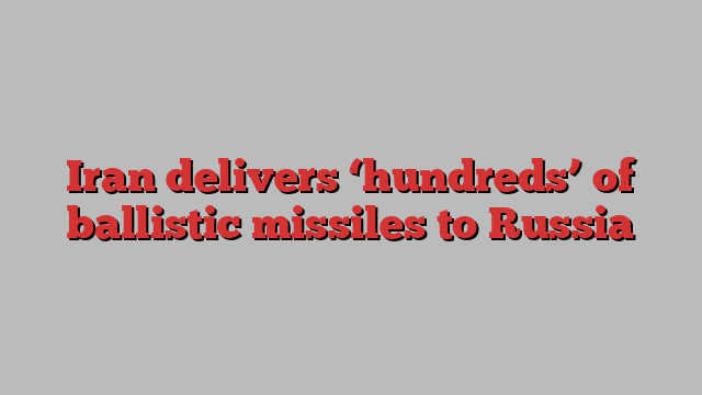 Iran delivers ‘hundreds’ of ballistic missiles to Russia