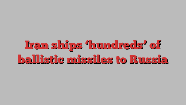 Iran ships ‘hundreds’ of ballistic missiles to Russia