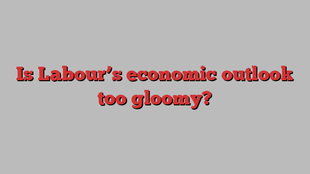 Is Labour’s economic outlook too gloomy?