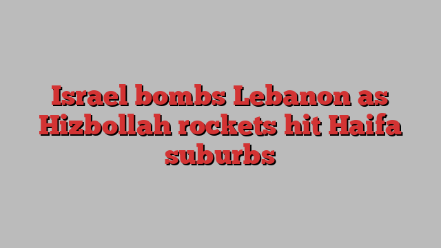 Israel bombs Lebanon as Hizbollah rockets hit Haifa suburbs