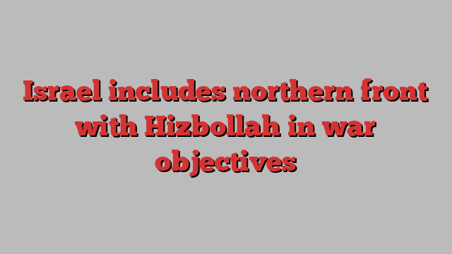 Israel includes northern front with Hizbollah in war objectives