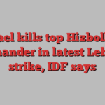 Israel kills top Hizbollah commander in latest Lebanon strike, IDF says