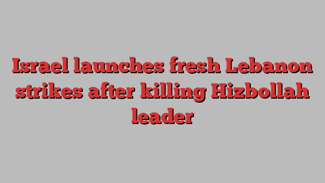 Israel launches fresh Lebanon strikes after killing Hizbollah leader