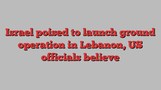 Israel poised to launch ground operation in Lebanon, US officials believe