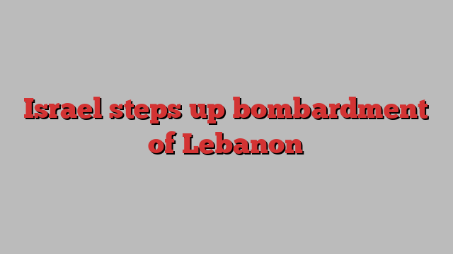 Israel steps up bombardment of Lebanon