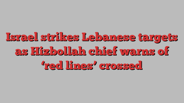 Israel strikes Lebanese targets as Hizbollah chief warns of ‘red lines’ crossed