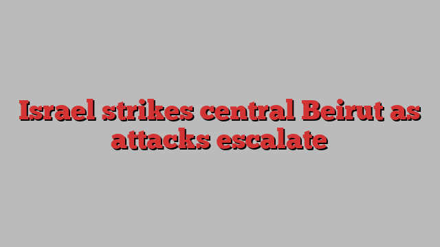 Israel strikes central Beirut as attacks escalate