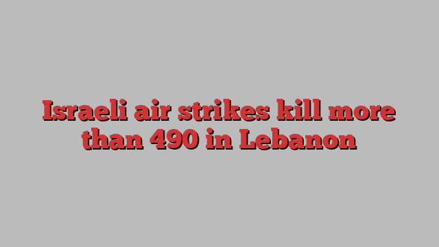 Israeli air strikes kill more than 490 in Lebanon