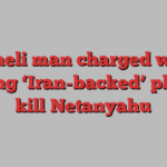 Israeli man charged with aiding ‘Iran-backed’ plot to kill Netanyahu