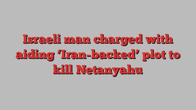 Israeli man charged with aiding ‘Iran-backed’ plot to kill Netanyahu