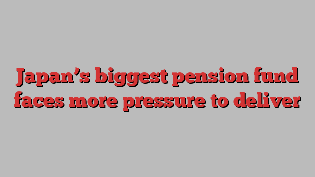 Japan’s biggest pension fund faces more pressure to deliver