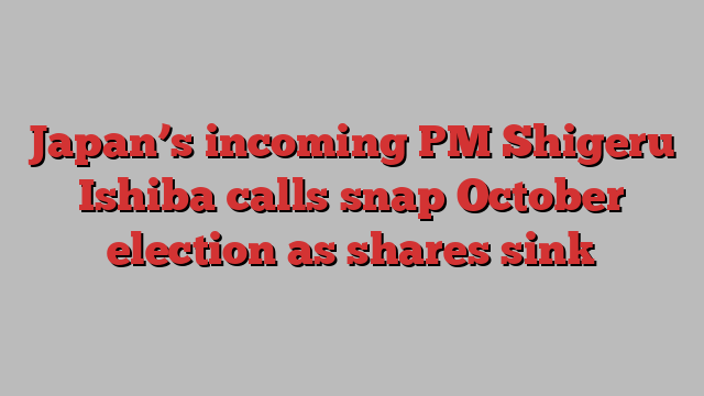 Japan’s incoming PM Shigeru Ishiba calls snap October election as shares sink