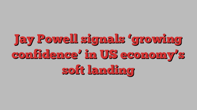 Jay Powell signals ‘growing confidence’ in US economy’s soft landing