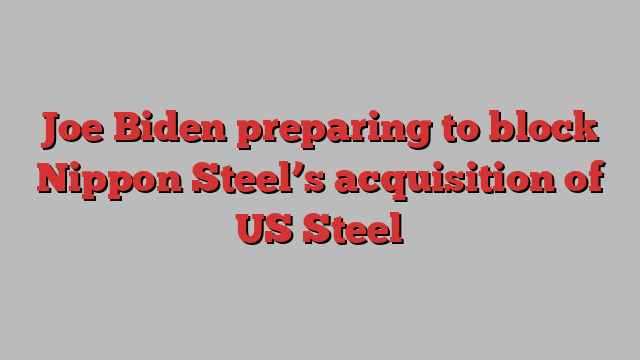 Joe Biden preparing to block Nippon Steel’s acquisition of US Steel