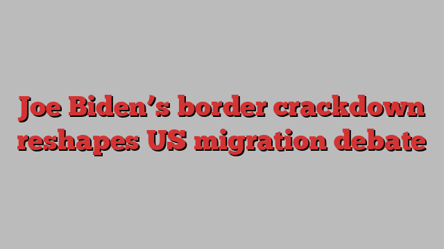 Joe Biden’s border crackdown reshapes US migration debate